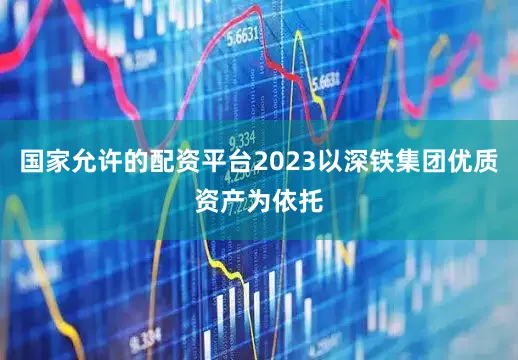 国家允许的配资平台2023以深铁集团优质资产为依托