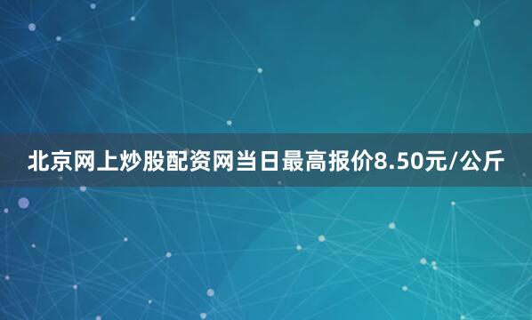 北京网上炒股配资网当日最高报价8.50元/公斤