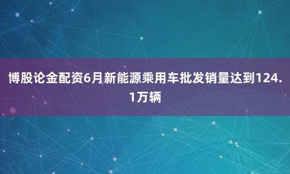 博股论金配资6月新能源乘用车批发销量达到124.1万辆