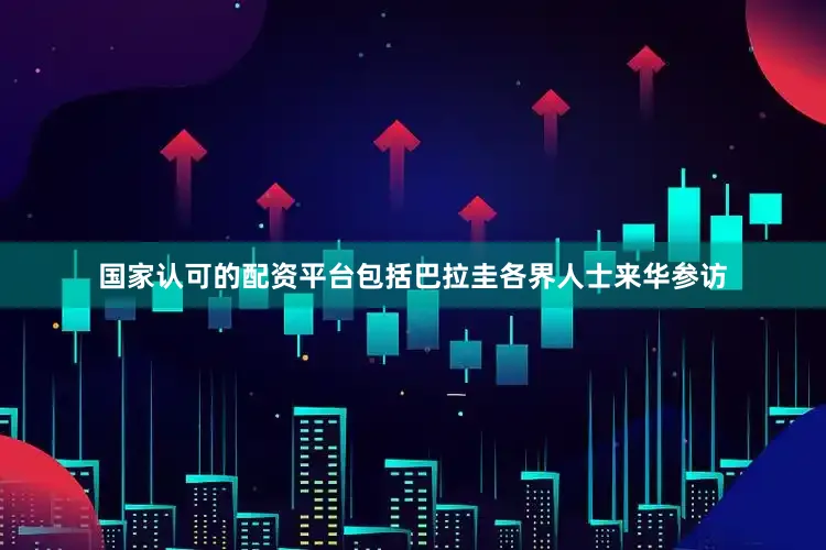国家认可的配资平台包括巴拉圭各界人士来华参访