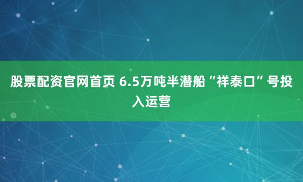 股票配资官网首页 6.5万吨半潜船“祥泰口”号投入运营