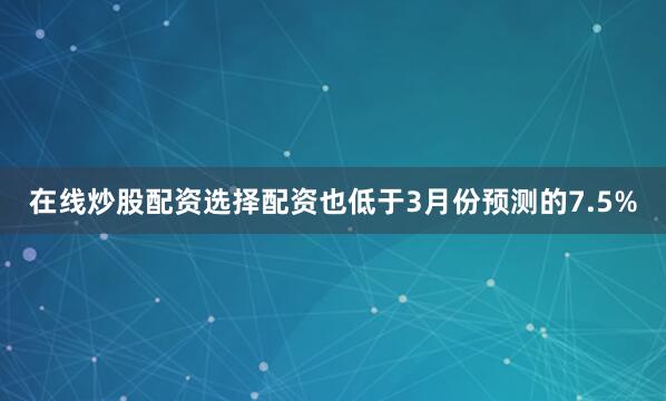 在线炒股配资选择配资也低于3月份预测的7.5%