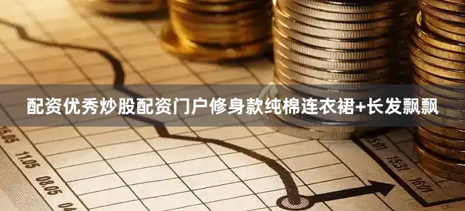 配资优秀炒股配资门户修身款纯棉连衣裙+长发飘飘