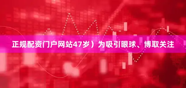正规配资门户网站47岁）为吸引眼球、博取关注