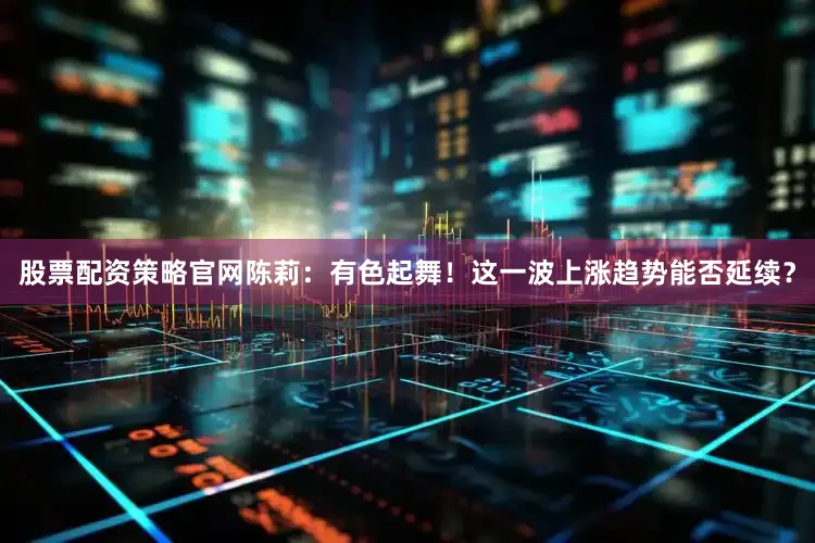 股票配资策略官网陈莉：有色起舞！这一波上涨趋势能否延续？