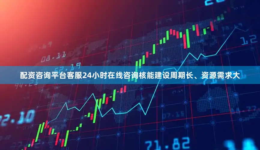 配资咨询平台客服24小时在线咨询核能建设周期长、资源需求大