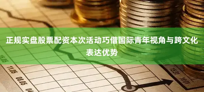 正规实盘股票配资本次活动巧借国际青年视角与跨文化表达优势