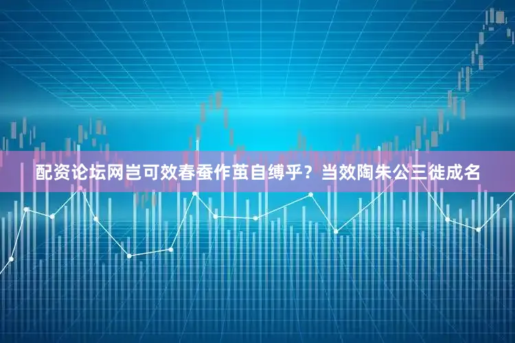 配资论坛网岂可效春蚕作茧自缚乎？当效陶朱公三徙成名