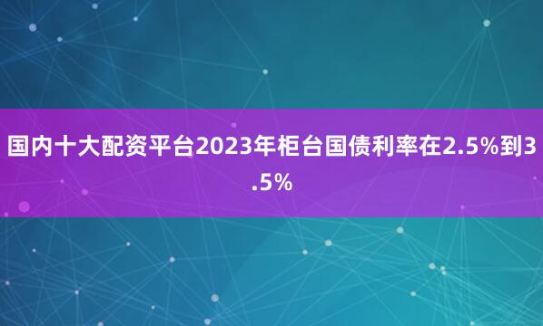 国内十大配资平台2023年柜台国债利率在2.5%到3.5%