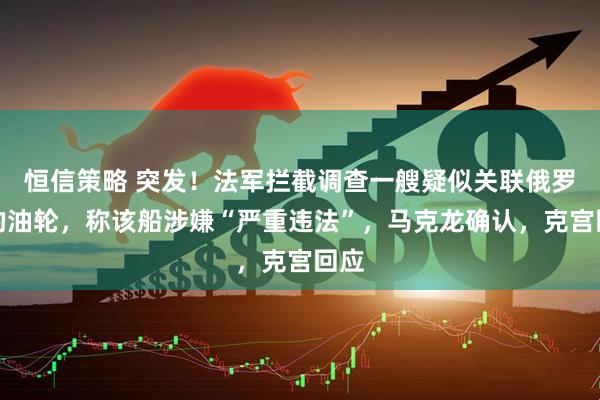 恒信策略 突发！法军拦截调查一艘疑似关联俄罗斯的油轮，称该船涉嫌“严重违法”，马克龙确认，克宫回应