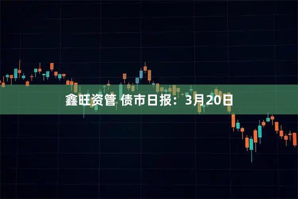 鑫旺资管 债市日报：3月20日