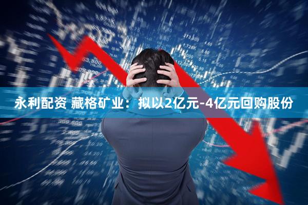 永利配资 藏格矿业：拟以2亿元-4亿元回购股份