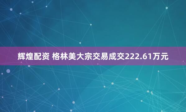辉煌配资 格林美大宗交易成交222.61万元