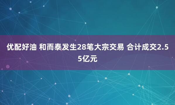 优配好油 和而泰发生28笔大宗交易 合计成交2.55亿元
