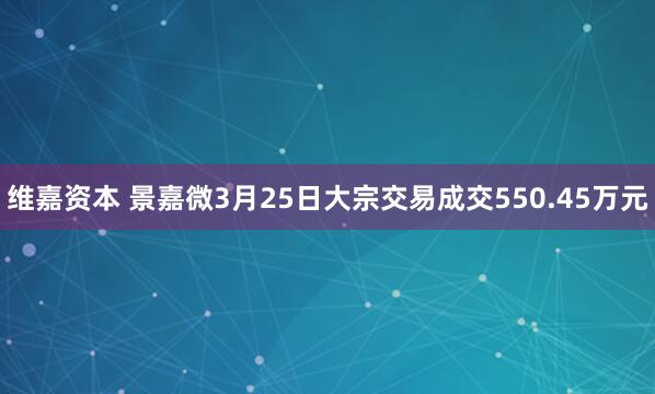 维嘉资本 景嘉微3月25日大宗交易成交550.45万元