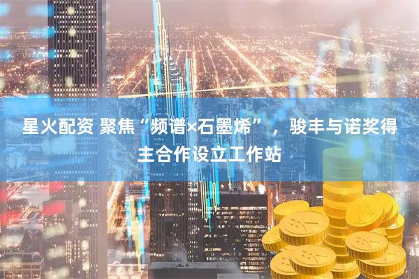 星火配资 聚焦“频谱×石墨烯” ，骏丰与诺奖得主合作设立工作站