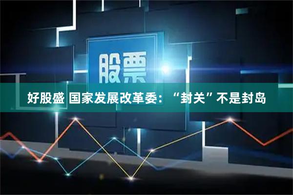 好股盛 国家发展改革委：“封关”不是封岛