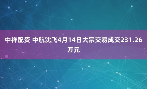 中祥配资 中航沈飞4月14日大宗交易成交231.26万元